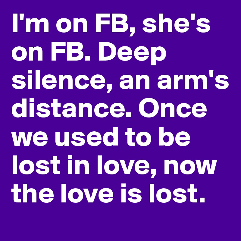 I'm on FB, she's on FB. Deep silence, an arm's distance. Once we used to be lost in love, now the love is lost.