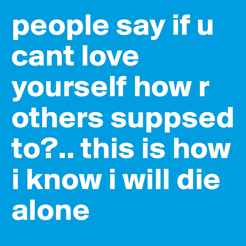 people say if u cant love yourself how r others suppsed to?.. this is how i know i will die alone 