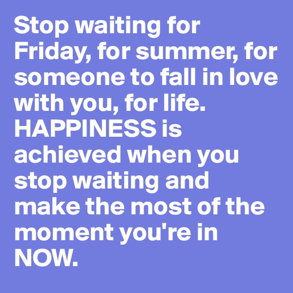 Stop waiting for Friday, for summer, for someone to fall in love with you, for life. HAPPINESS is achieved when you stop waiting and make the most of the moment you're in NOW.