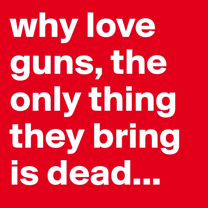 why love guns, the only thing they bring is dead...