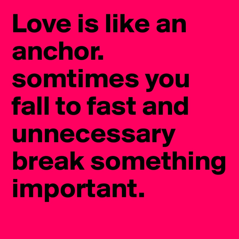 Love is like an anchor. somtimes you fall to fast and unnecessary break something important. 