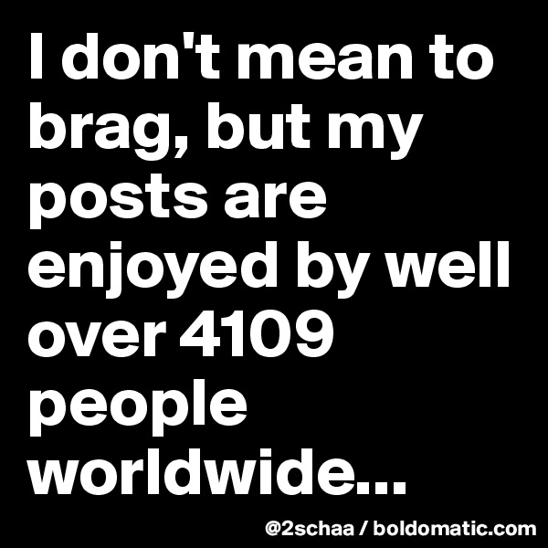 I don't mean to brag, but my posts are enjoyed by well over 4109 people worldwide...