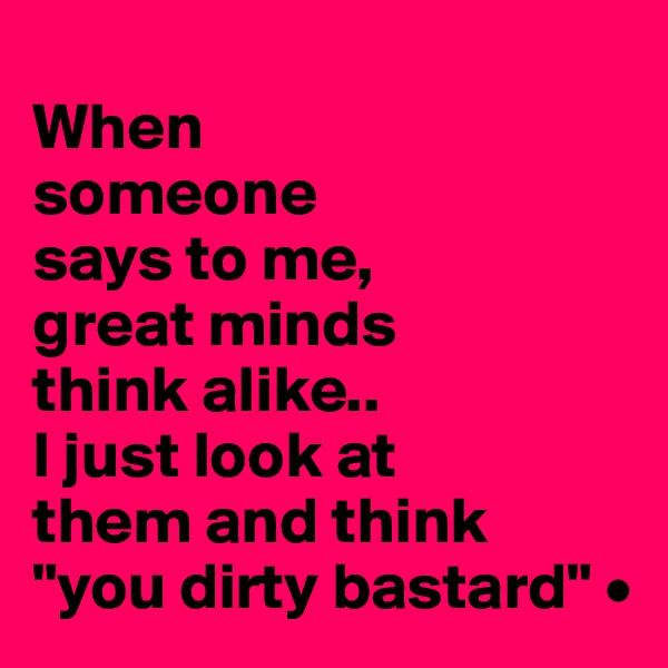 
When
someone
says to me,
great minds
think alike..
I just look at
them and think
"you dirty bastard" •