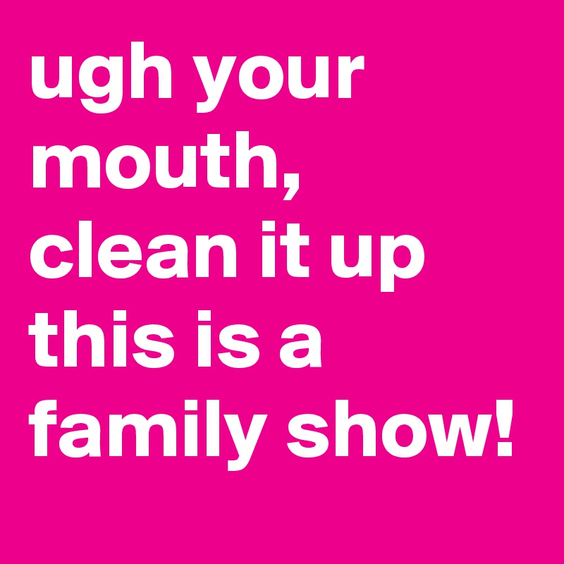 ugh your mouth, clean it up this is a family show!