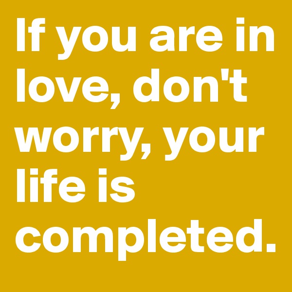 If you are in love, don't worry, your life is completed.