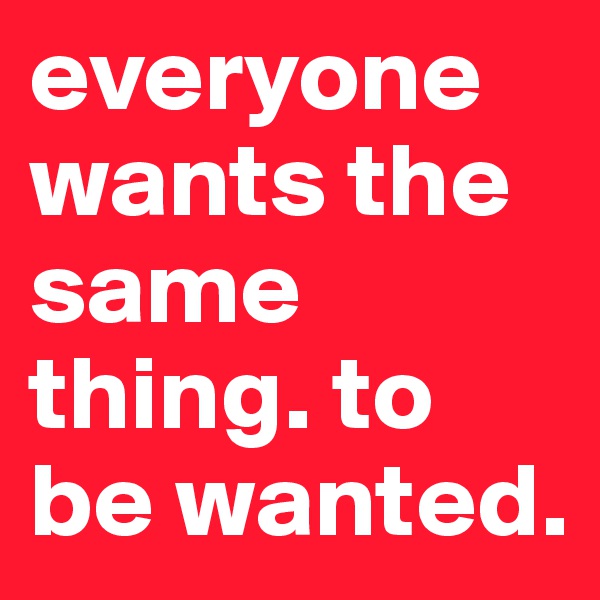 everyone wants the same thing. to be wanted. 