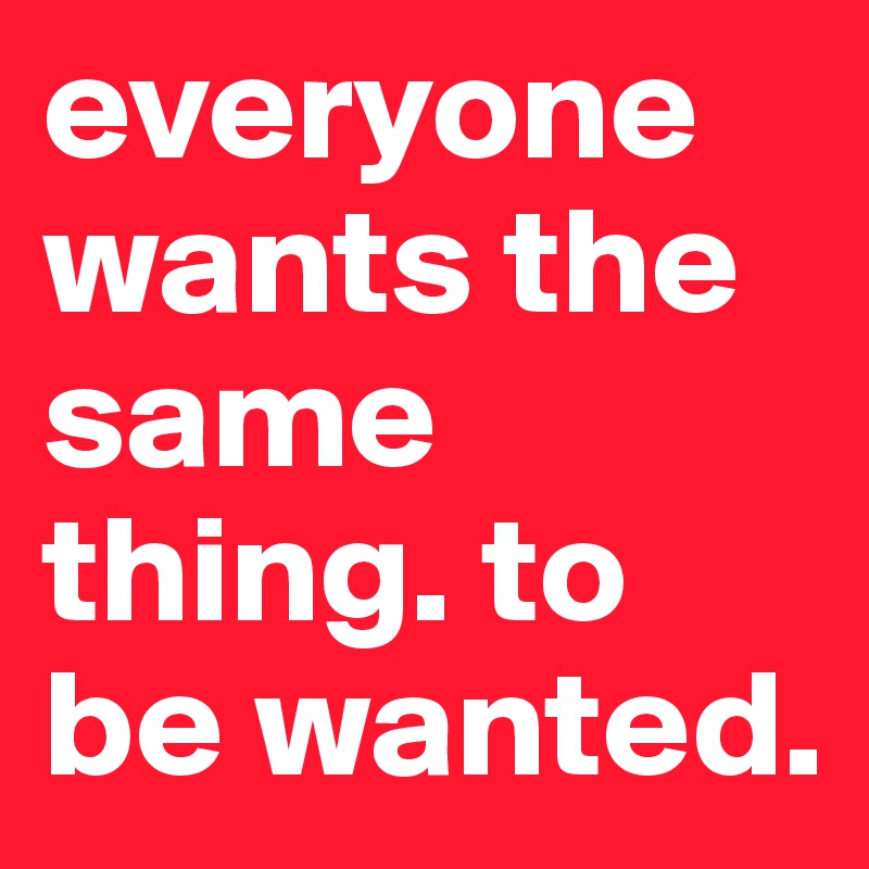 everyone wants the same thing. to be wanted. 