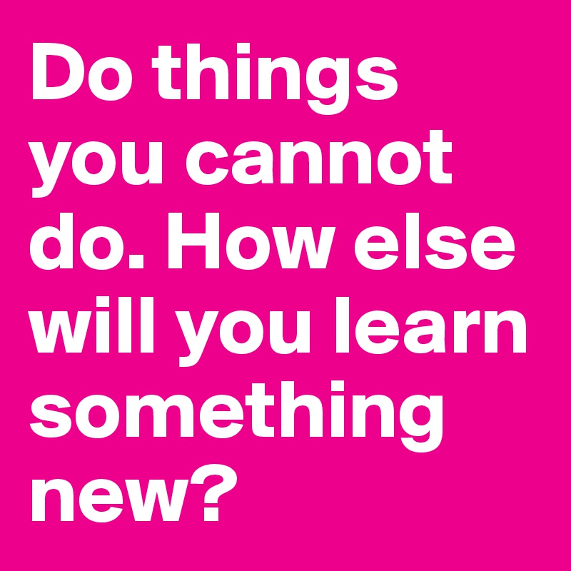 Do things you cannot do. How else will you learn something new? 