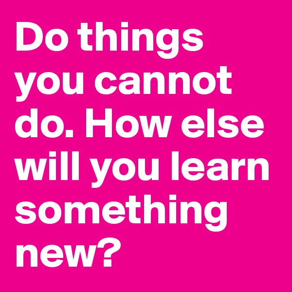 Do things you cannot do. How else will you learn something new? 
