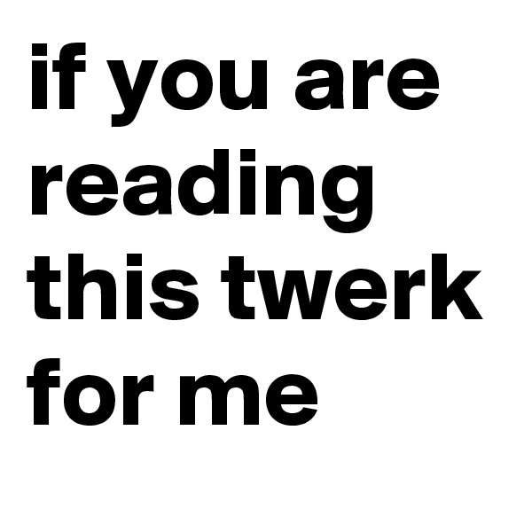 if you are reading this twerk for me