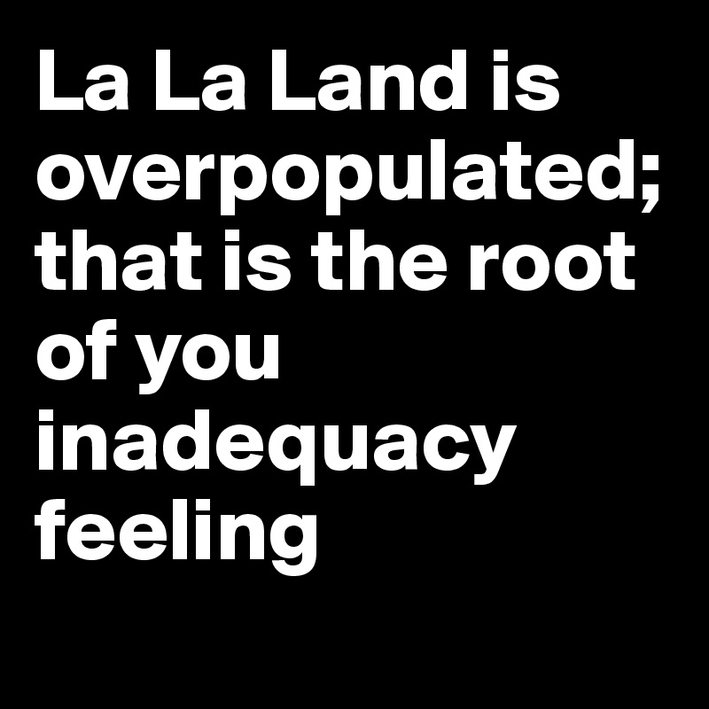 La La Land is overpopulated; that is the root of you inadequacy  feeling
