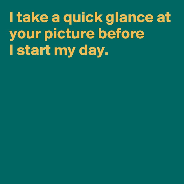 I take a quick glance at your picture before 
I start my day.






