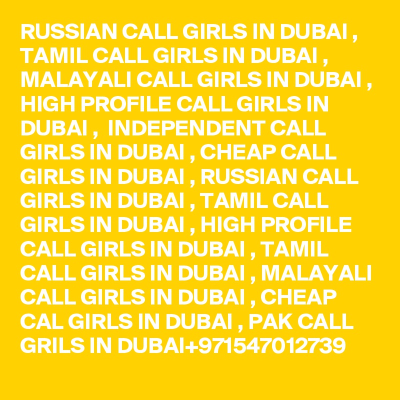RUSSIAN CALL GIRLS IN DUBAI , TAMIL CALL GIRLS IN DUBAI , MALAYALI CALL GIRLS IN DUBAI , HIGH PROFILE CALL GIRLS IN DUBAI ,  INDEPENDENT CALL GIRLS IN DUBAI , CHEAP CALL GIRLS IN DUBAI , RUSSIAN CALL GIRLS IN DUBAI , TAMIL CALL GIRLS IN DUBAI , HIGH PROFILE CALL GIRLS IN DUBAI , TAMIL CALL GIRLS IN DUBAI , MALAYALI CALL GIRLS IN DUBAI , CHEAP CAL GIRLS IN DUBAI , PAK CALL GRILS IN DUBAI+971547012739