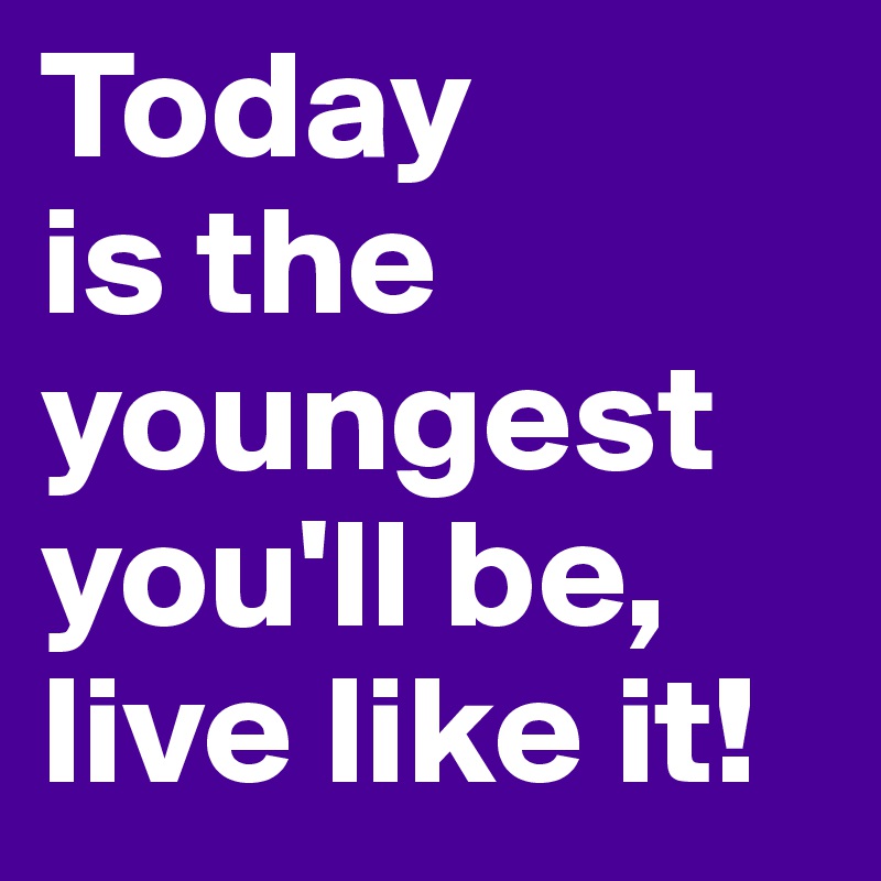 Today 
is the youngest you'll be,
live like it!