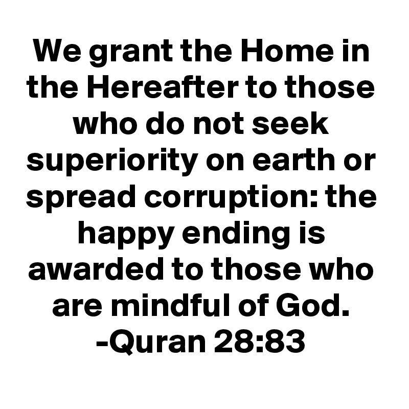 We grant the Home in the Hereafter to those who do not seek superiority on earth or spread corruption: the happy ending is awarded to those who are mindful of God.
-Quran 28:83
