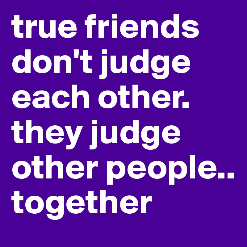 true friends don't judge each other. they judge other people.. together