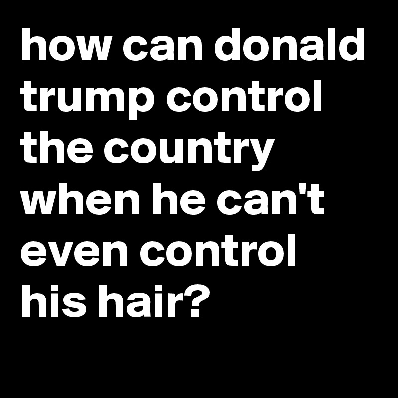 how can donald trump control the country when he can't even control his hair?
