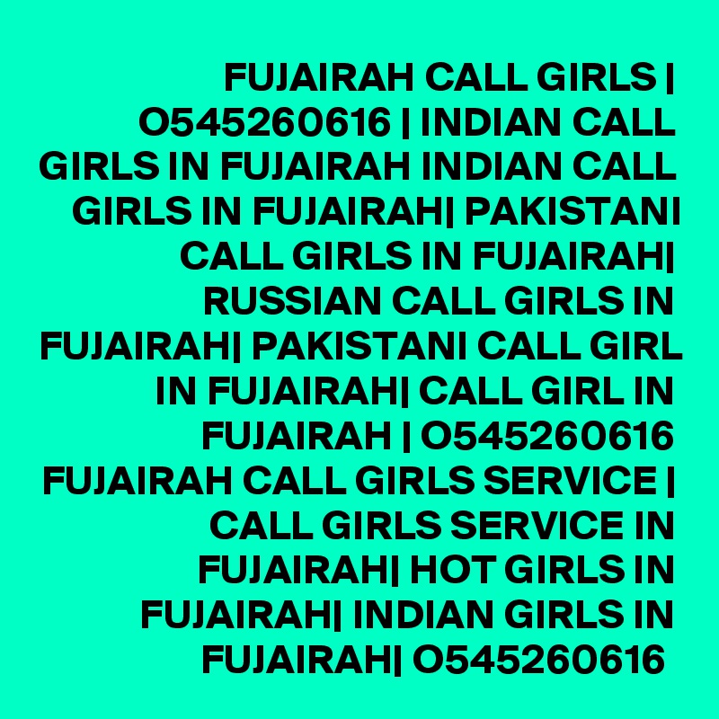 FUJAIRAH CALL GIRLS | O545260616 | INDIAN CALL GIRLS IN FUJAIRAH INDIAN CALL GIRLS IN FUJAIRAH| PAKISTANI CALL GIRLS IN FUJAIRAH| RUSSIAN CALL GIRLS IN FUJAIRAH| PAKISTANI CALL GIRL IN FUJAIRAH| CALL GIRL IN FUJAIRAH | O545260616 FUJAIRAH CALL GIRLS SERVICE | CALL GIRLS SERVICE IN FUJAIRAH| HOT GIRLS IN FUJAIRAH| INDIAN GIRLS IN FUJAIRAH| O545260616 