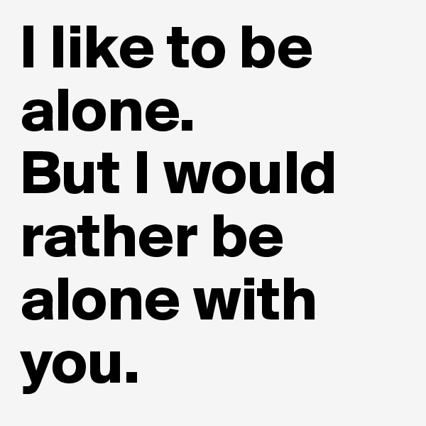 I like to be alone. 
But I would rather be alone with you.