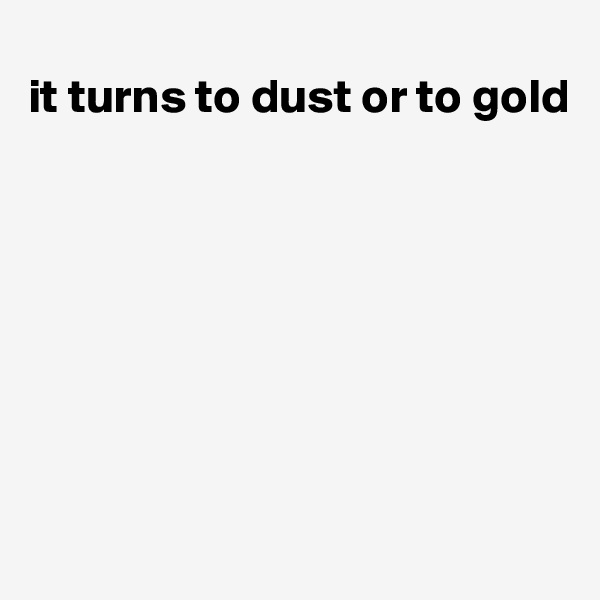 
it turns to dust or to gold







