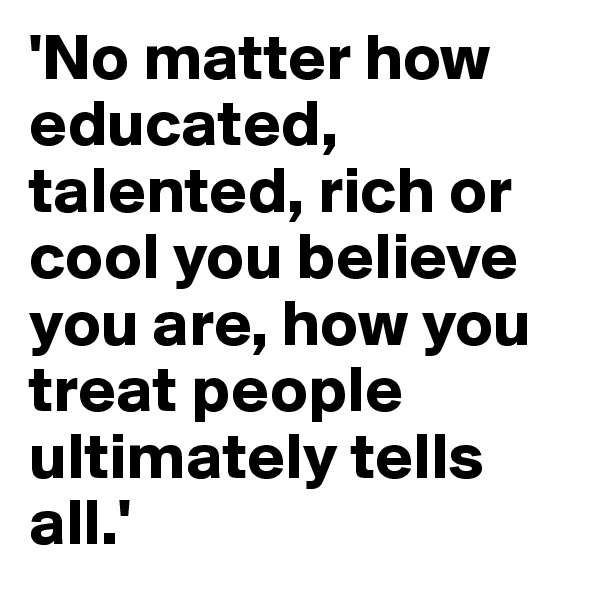 'No matter how educated, talented, rich or cool you believe you are, how you treat people ultimately tells all.'