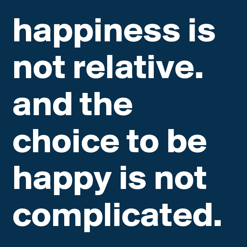 happiness is not relative. and the choice to be happy is not complicated.