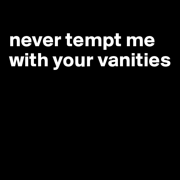 
never tempt me with your vanities



