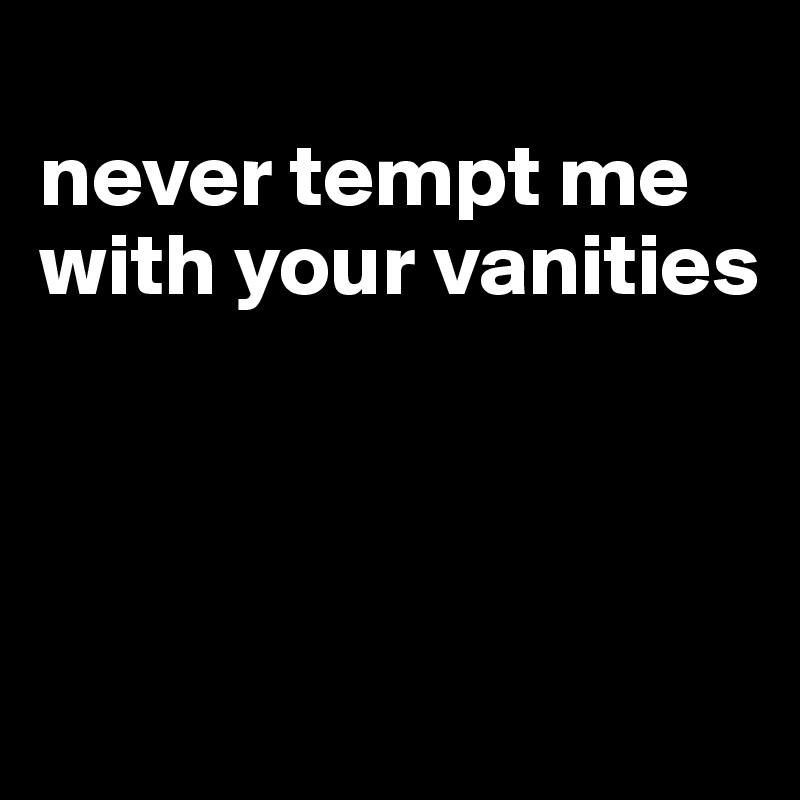 
never tempt me with your vanities



