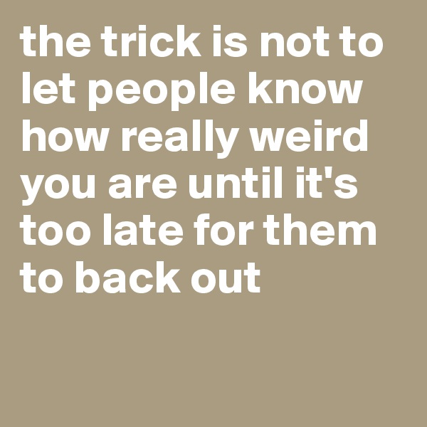the trick is not to let people know how really weird you are until it's too late for them to back out

