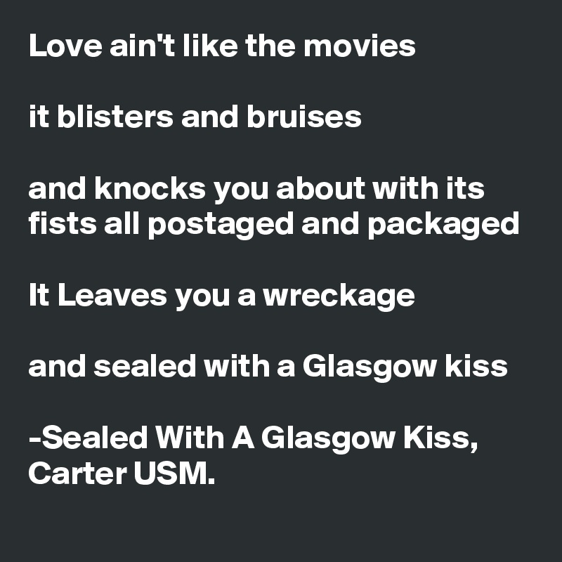 Love ain't like the movies

it blisters and bruises

and knocks you about with its fists all postaged and packaged

It Leaves you a wreckage

and sealed with a Glasgow kiss

-Sealed With A Glasgow Kiss, Carter USM.