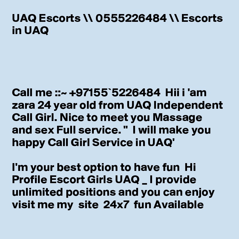 UAQ Escorts \\ 0555226484 \\ Escorts in UAQ




Call me ::~ +97155`5226484  Hii i 'am zara 24 year old from UAQ Independent Call Girl. Nice to meet you Massage and sex Full service. "  I will make you happy Call Girl Service in UAQ' 

I'm your best option to have fun  Hi Profile Escort Girls UAQ _ I provide unlimited positions and you can enjoy   visit me my  site  24x7  fun Available