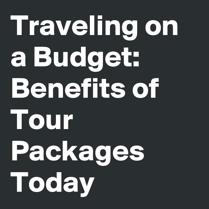 Traveling on a Budget: Benefits of Tour Packages Today