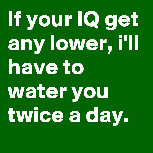 If your IQ get any lower, i'll have to water you twice a day.