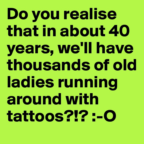 Do you realise that in about 40 years, we'll have thousands of old ladies running around with tattoos?!? :-O