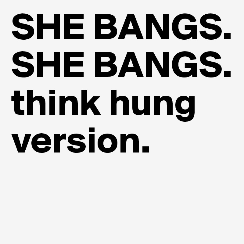 SHE BANGS. 
SHE BANGS.
think hung version. 