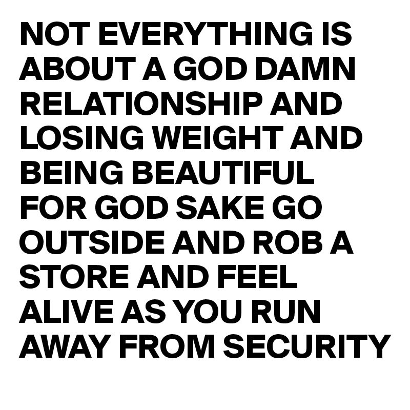 NOT EVERYTHING IS ABOUT A GOD DAMN RELATIONSHIP AND LOSING WEIGHT AND BEING BEAUTIFUL 
FOR GOD SAKE GO OUTSIDE AND ROB A STORE AND FEEL ALIVE AS YOU RUN AWAY FROM SECURITY 