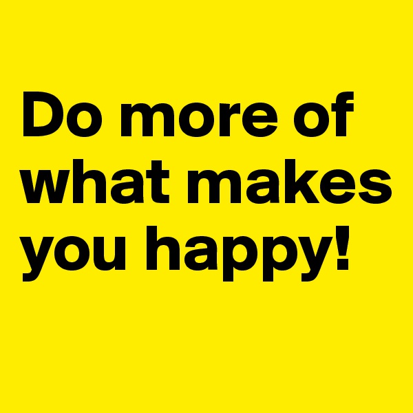 
Do more of what makes you happy!
