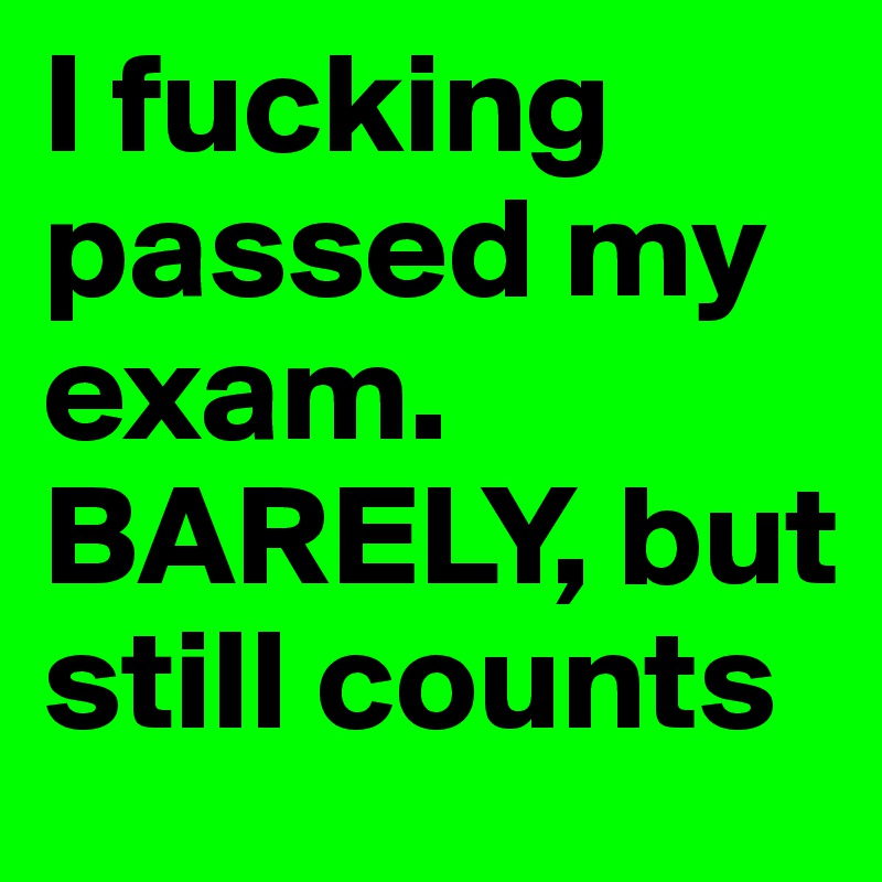 I fucking passed my exam. BARELY, but still counts