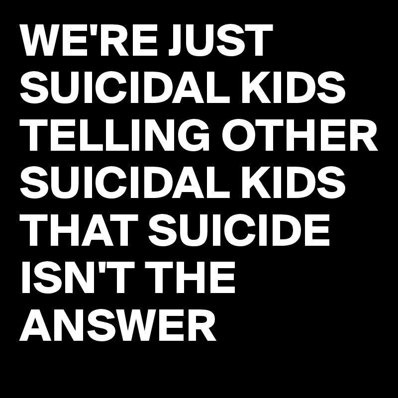 WE'RE JUST SUICIDAL KIDS TELLING OTHER SUICIDAL KIDS THAT SUICIDE ISN'T THE ANSWER