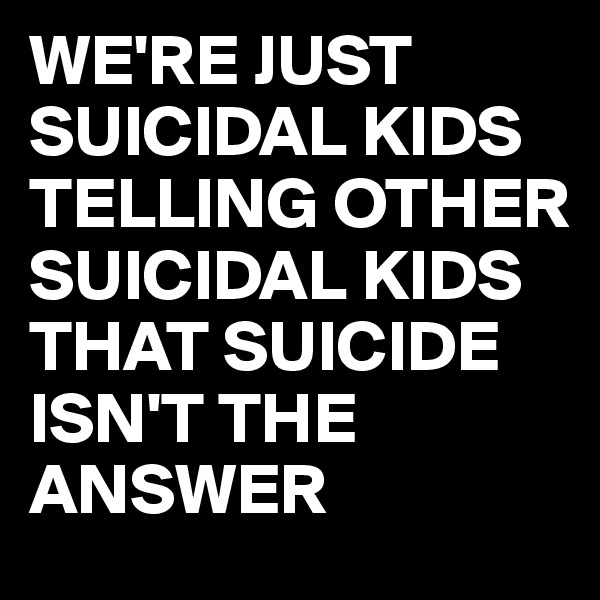 WE'RE JUST SUICIDAL KIDS TELLING OTHER SUICIDAL KIDS THAT SUICIDE ISN'T THE ANSWER