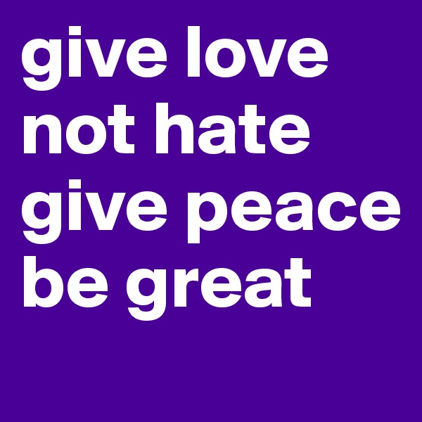 give love not hate
give peace 
be great 