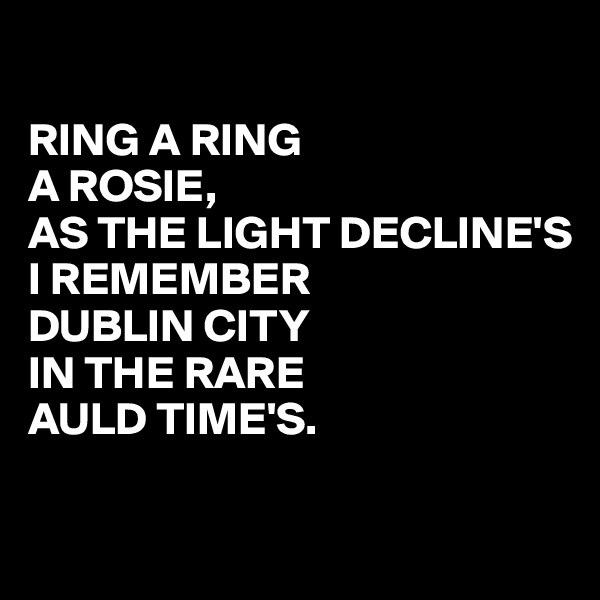 

RING A RING
A ROSIE,
AS THE LIGHT DECLINE'S
I REMEMBER
DUBLIN CITY
IN THE RARE
AULD TIME'S.

