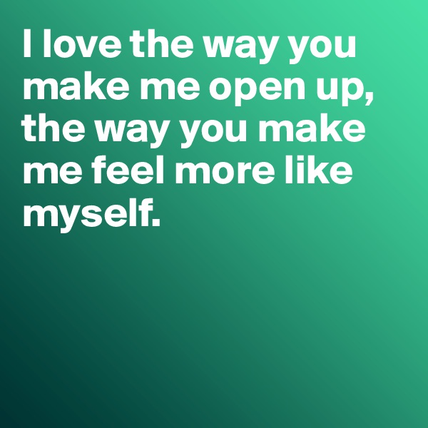 I love the way you make me open up, the way you make me feel more like myself. 



