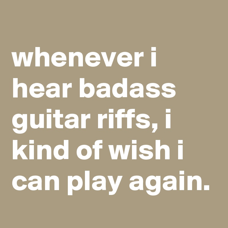
whenever i hear badass guitar riffs, i kind of wish i can play again.