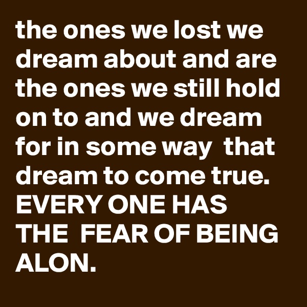 the ones we lost we dream about and are the ones we still hold on to and we dream for in some way  that dream to come true. EVERY ONE HAS THE  FEAR OF BEING ALON. 