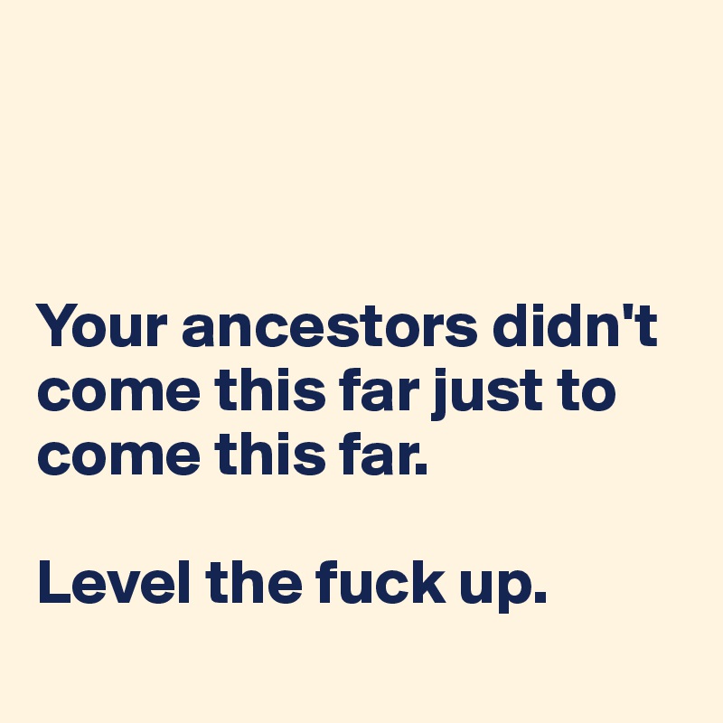 



Your ancestors didn't come this far just to come this far.

Level the fuck up.
