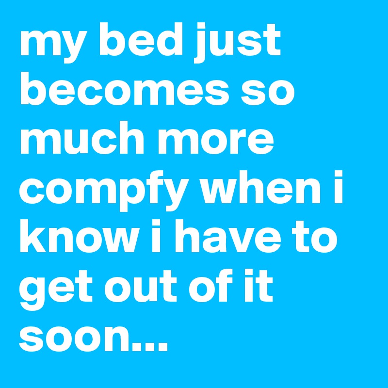 my bed just becomes so much more compfy when i know i have to get out of it soon...
