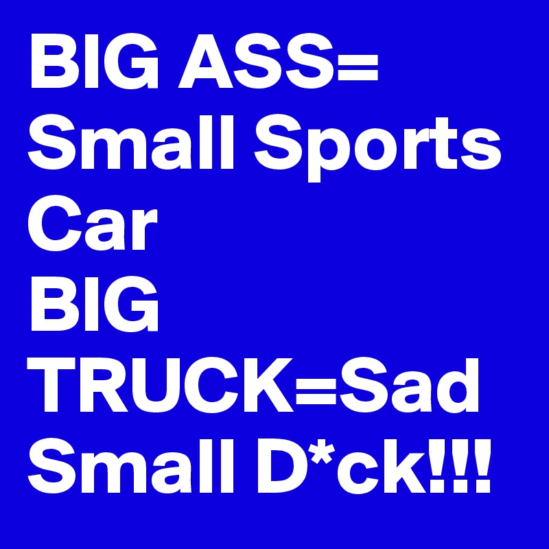 BIG ASS= Small Sports Car
BIG TRUCK=Sad Small D*ck!!!