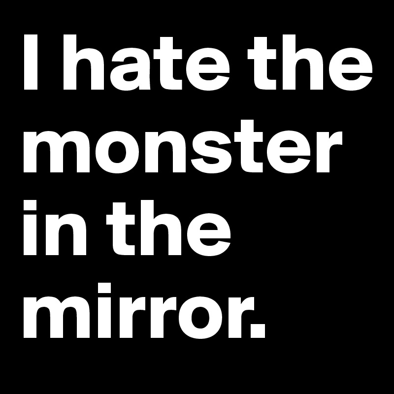 I hate the monster in the mirror.