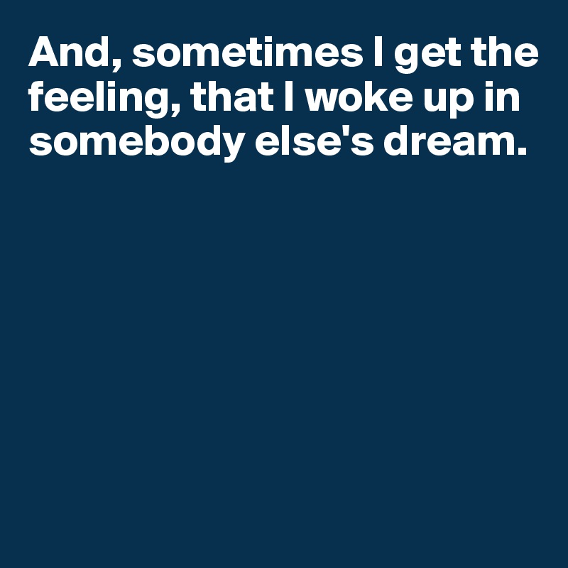 And, sometimes I get the feeling, that I woke up in somebody else's dream.








